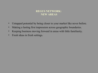 REGUS NETWORK:
NEW AREAS
• Untapped potential by being closer to your market like never before.
• Making a lasting first impression across geographic boundaries.
• Keeping business moving forward in areas with little familiarity.
• Fresh ideas in fresh settings.
 