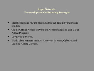 Regus Network:
Partnership and Co-Branding Strategies
• Membership and reward programs through leading vendors and
retailers
• Online/Offline Access to Premium Accommodations and Value
Added Programs
• Loyalty is a priority.
• World class partners include: American Express, Cybelys, and
Leading Airline Carriers.
 