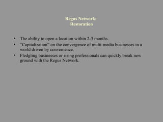 Regus Network:
Restoration
• The ability to open a location within 2-3 months.
• “Capitalization” on the convergence of multi-media businesses in a
world driven by convenience.
• Fledgling businesses or rising professionals can quickly break new
ground with the Regus Network.
 