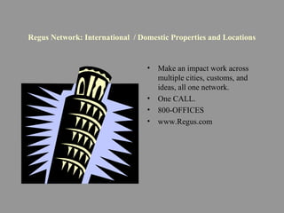 Regus Network: International / Domestic Properties and Locations
• Make an impact work across
multiple cities, customs, and
ideas, all one network.
• One CALL.
• 800-OFFICES
• www.Regus.com
 