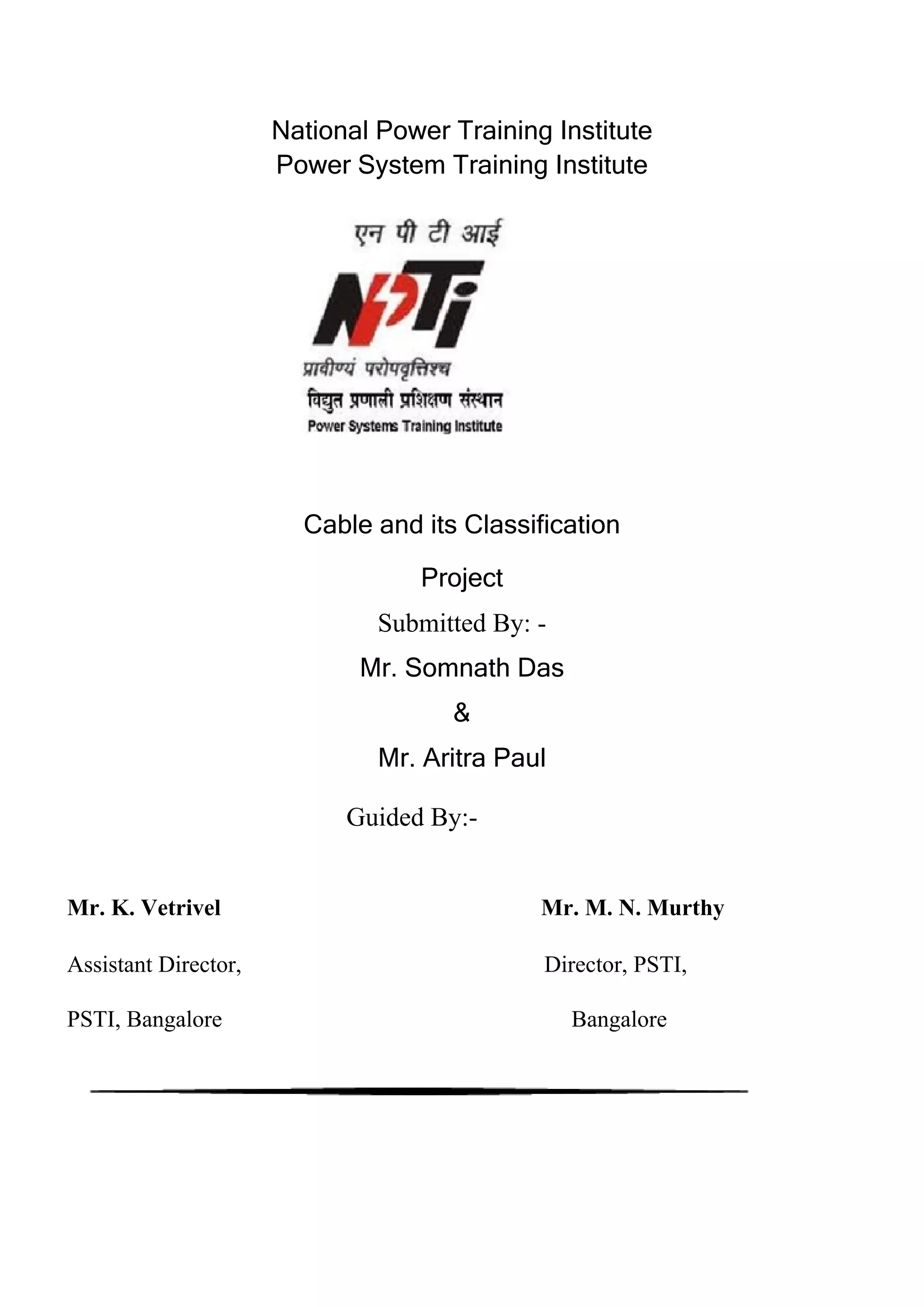 National Power Training Institute
Power System Training Institute
Cable and its Classification
Project
Submitted By: -
Mr. Somnath Das
&
Mr. Aritra Paul
Guided By:-
Mr. K. Vetrivel Mr. M. N. Murthy
Assistant Director, Director, PSTI,
PSTI, Bangalore Bangalore
 