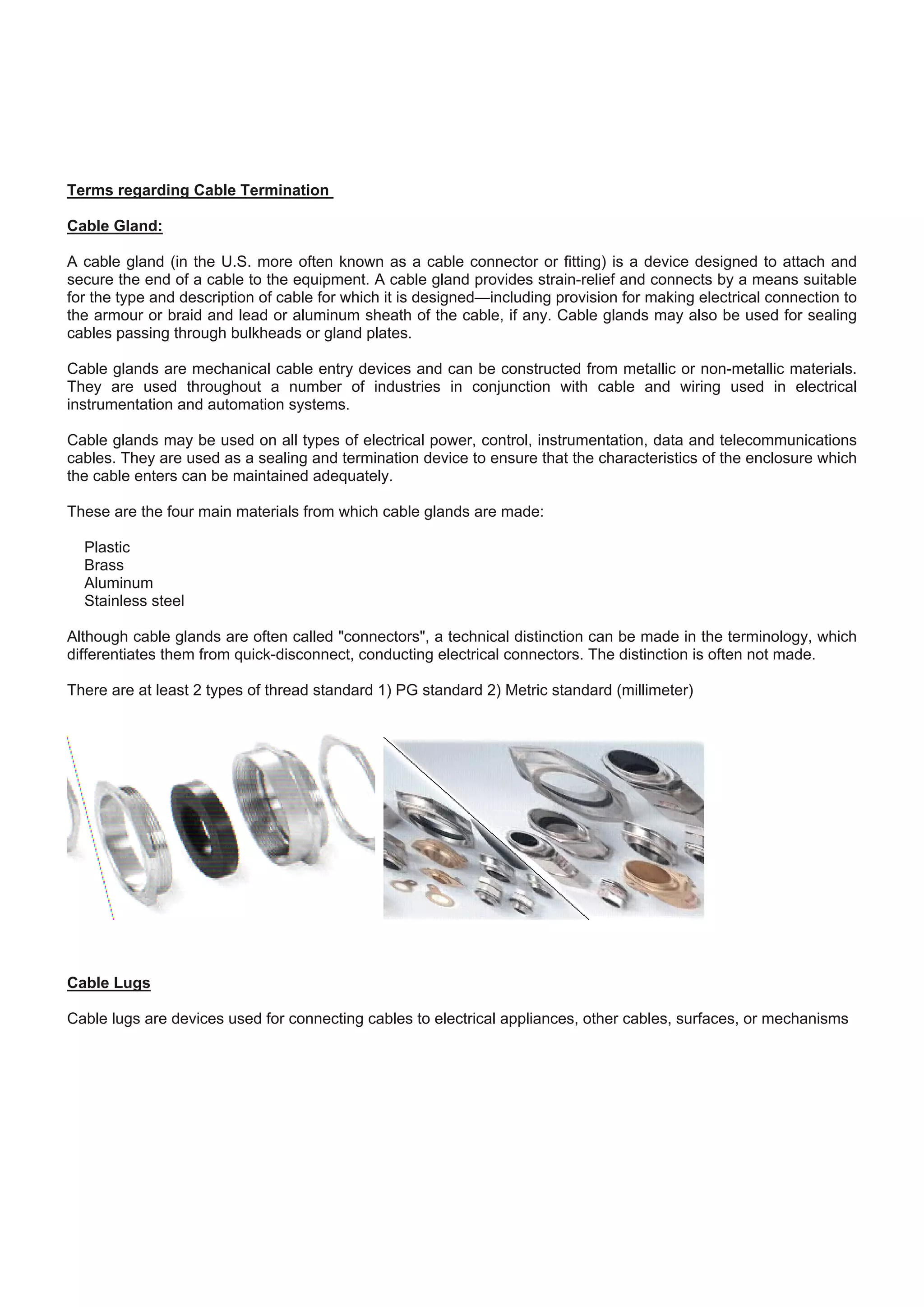 Terms regarding Cable Termination
Cable Gland:
A cable gland (in the U.S. more often known as a cable connector or fitting) is a device designed to attach and
secure the end of a cable to the equipment. A cable gland provides strain-relief and connects by a means suitable
for the type and description of cable for which it is designed—including provision for making electrical connection to
the armour or braid and lead or aluminum sheath of the cable, if any. Cable glands may also be used for sealing
cables passing through bulkheads or gland plates.
Cable glands are mechanical cable entry devices and can be constructed from metallic or non-metallic materials.
They are used throughout a number of industries in conjunction with cable and wiring used in electrical
instrumentation and automation systems.
Cable glands may be used on all types of electrical power, control, instrumentation, data and telecommunications
cables. They are used as a sealing and termination device to ensure that the characteristics of the enclosure which
the cable enters can be maintained adequately.
These are the four main materials from which cable glands are made:
Plastic
Brass
Aluminum
Stainless steel
Although cable glands are often called "connectors", a technical distinction can be made in the terminology, which
differentiates them from quick-disconnect, conducting electrical connectors. The distinction is often not made.
There are at least 2 types of thread standard 1) PG standard 2) Metric standard (millimeter)
Cable Lugs
Cable lugs are devices used for connecting cables to electrical appliances, other cables, surfaces, or mechanisms
 