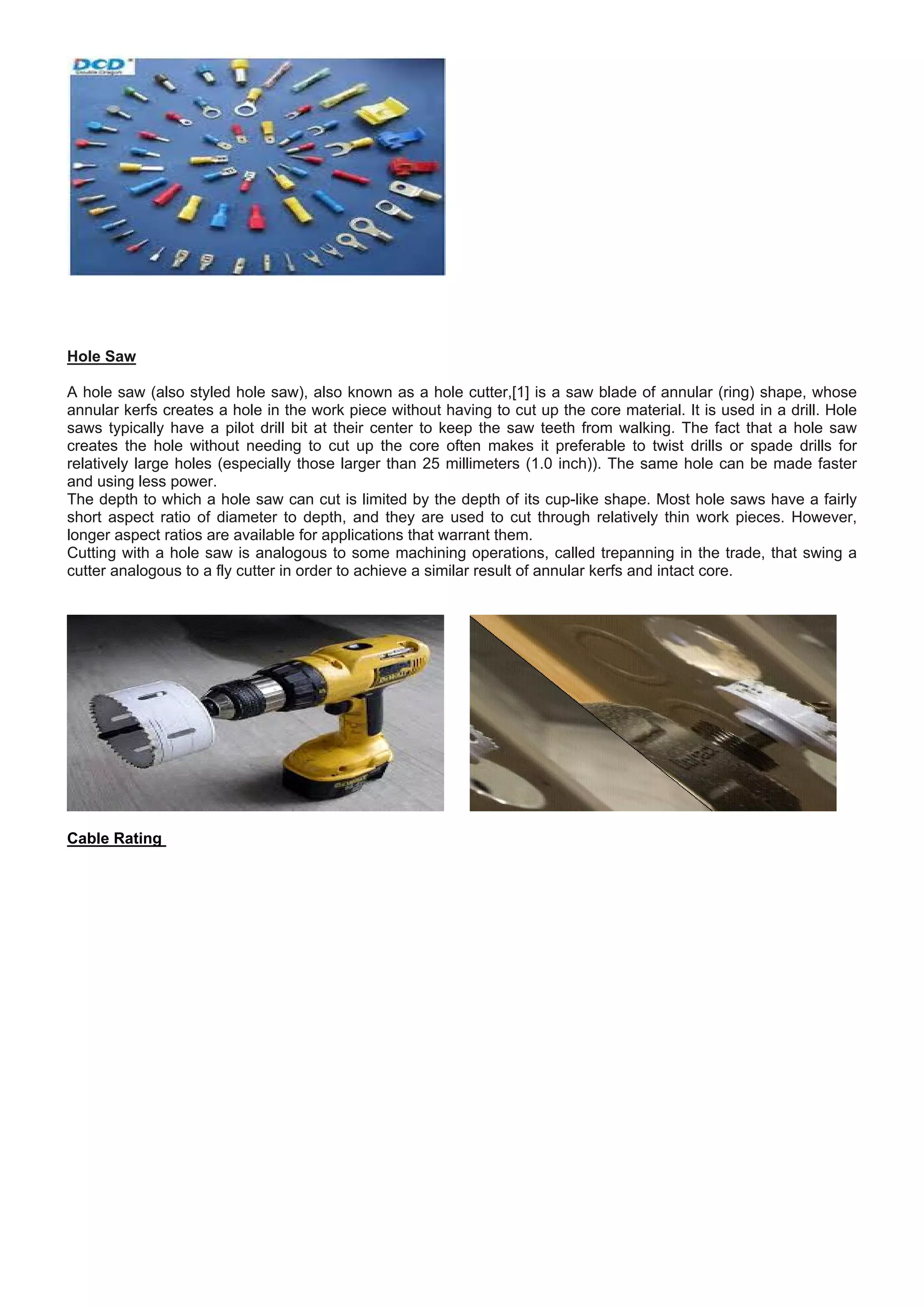 Hole Saw
A hole saw (also styled hole saw), also known as a hole cutter,[1] is a saw blade of annular (ring) shape, whose
annular kerfs creates a hole in the work piece without having to cut up the core material. It is used in a drill. Hole
saws typically have a pilot drill bit at their center to keep the saw teeth from walking. The fact that a hole saw
creates the hole without needing to cut up the core often makes it preferable to twist drills or spade drills for
relatively large holes (especially those larger than 25 millimeters (1.0 inch)). The same hole can be made faster
and using less power.
The depth to which a hole saw can cut is limited by the depth of its cup-like shape. Most hole saws have a fairly
short aspect ratio of diameter to depth, and they are used to cut through relatively thin work pieces. However,
longer aspect ratios are available for applications that warrant them.
Cutting with a hole saw is analogous to some machining operations, called trepanning in the trade, that swing a
cutter analogous to a fly cutter in order to achieve a similar result of annular kerfs and intact core.
Cable Rating
 