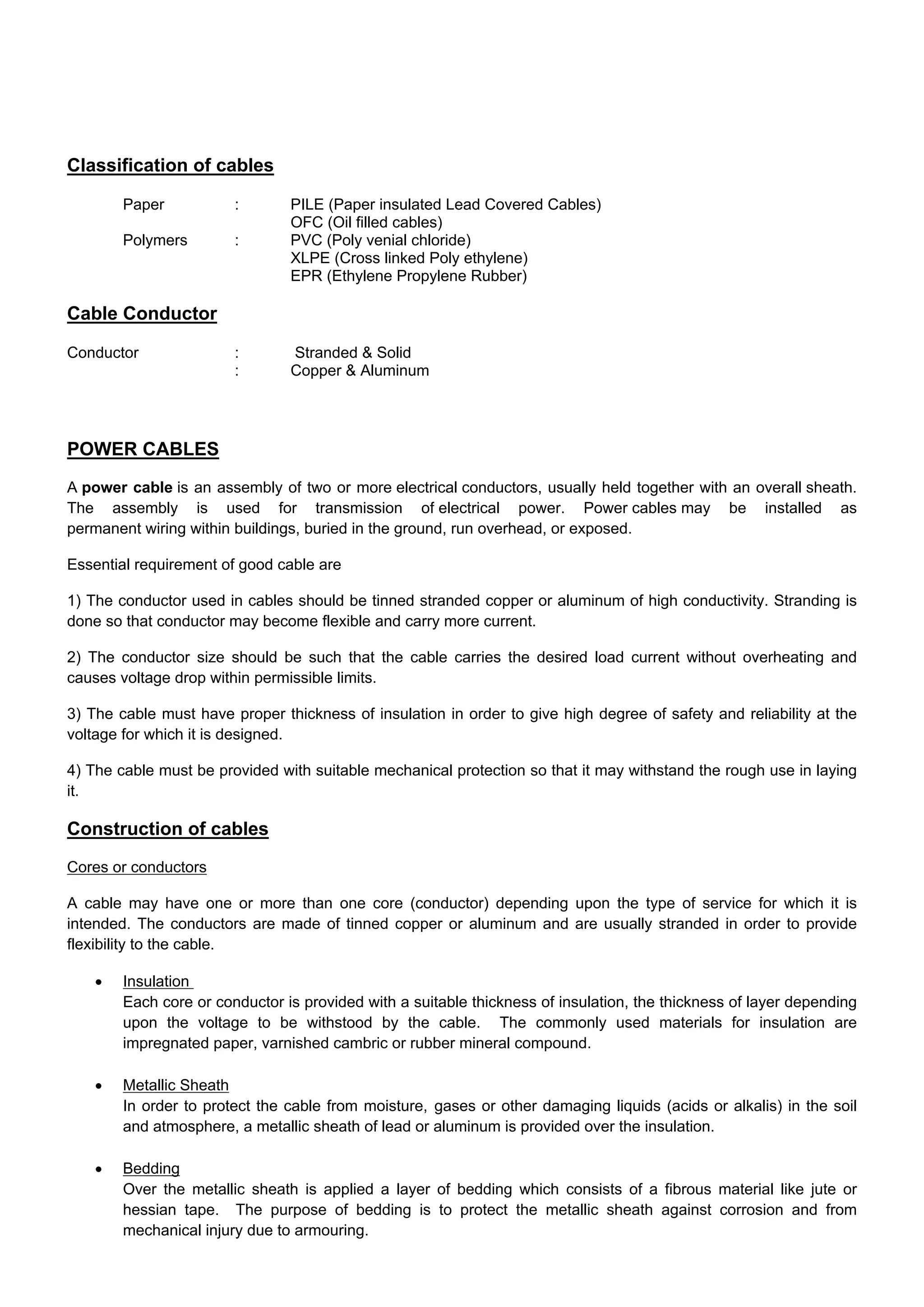 Classification of cables
Paper : PILE (Paper insulated Lead Covered Cables)
OFC (Oil filled cables)
Polymers : PVC (Poly venial chloride)
XLPE (Cross linked Poly ethylene)
EPR (Ethylene Propylene Rubber)
Cable Conductor
Conductor : Stranded & Solid
: Copper & Aluminum
POWER CABLES
A power cable is an assembly of two or more electrical conductors, usually held together with an overall sheath.
The assembly is used for transmission of electrical power. Power cables may be installed as
permanent wiring within buildings, buried in the ground, run overhead, or exposed.
Essential requirement of good cable are
1) The conductor used in cables should be tinned stranded copper or aluminum of high conductivity. Stranding is
done so that conductor may become flexible and carry more current.
2) The conductor size should be such that the cable carries the desired load current without overheating and
causes voltage drop within permissible limits.
3) The cable must have proper thickness of insulation in order to give high degree of safety and reliability at the
voltage for which it is designed.
4) The cable must be provided with suitable mechanical protection so that it may withstand the rough use in laying
it.
Construction of cables
Cores or conductors
A cable may have one or more than one core (conductor) depending upon the type of service for which it is
intended. The conductors are made of tinned copper or aluminum and are usually stranded in order to provide
flexibility to the cable.
 Insulation
Each core or conductor is provided with a suitable thickness of insulation, the thickness of layer depending
upon the voltage to be withstood by the cable. The commonly used materials for insulation are
impregnated paper, varnished cambric or rubber mineral compound.
 Metallic Sheath
In order to protect the cable from moisture, gases or other damaging liquids (acids or alkalis) in the soil
and atmosphere, a metallic sheath of lead or aluminum is provided over the insulation.
 Bedding
Over the metallic sheath is applied a layer of bedding which consists of a fibrous material like jute or
hessian tape. The purpose of bedding is to protect the metallic sheath against corrosion and from
mechanical injury due to armouring.
 