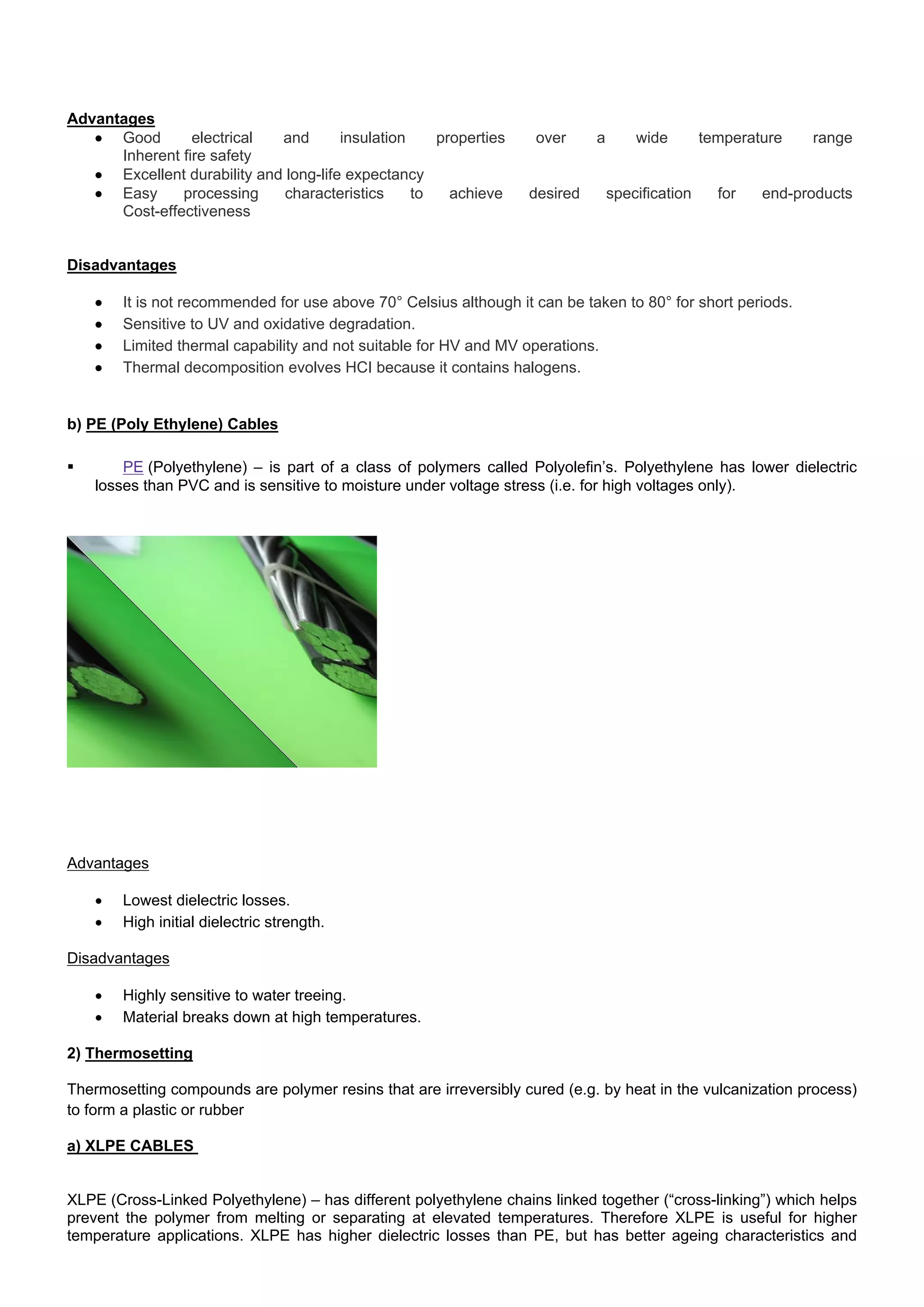 Advantages
 Good electrical and insulation properties over a wide temperature range 
Inherent fire safety 
 Excellent durability and long-life expectancy 
 Easy processing characteristics to achieve desired specification for end-products 
Cost-effectiveness 
Disadvantages
 It is not recommended for use above 70° Celsius although it can be taken to 80° for short periods. 
 Sensitive to UV and oxidative degradation. 
 Limited thermal capability and not suitable for HV and MV operations.
 Thermal decomposition evolves HCI because it contains halogens.
b) PE (Poly Ethylene) Cables
 PE (Polyethylene) – is part of a class of polymers called Polyolefin’s. Polyethylene has lower dielectric
losses than PVC and is sensitive to moisture under voltage stress (i.e. for high voltages only).
Advantages
 Lowest dielectric losses.
 High initial dielectric strength.
Disadvantages
 Highly sensitive to water treeing.
 Material breaks down at high temperatures.
2) Thermosetting
Thermosetting compounds are polymer resins that are irreversibly cured (e.g. by heat in the vulcanization process)
to form a plastic or rubber
a) XLPE CABLES
XLPE (Cross-Linked Polyethylene) – has different polyethylene chains linked together (“cross-linking”) which helps
prevent the polymer from melting or separating at elevated temperatures. Therefore XLPE is useful for higher
temperature applications. XLPE has higher dielectric losses than PE, but has better ageing characteristics and
 