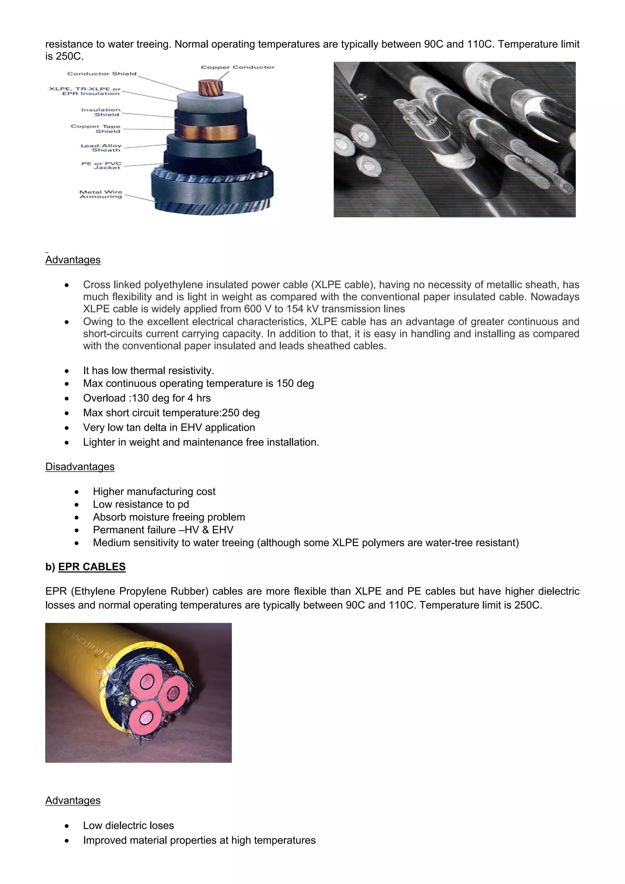 resistance to water treeing. Normal operating temperatures are typically between 90C and 110C. Temperature limit
is 250C.
Advantages
 Cross linked polyethylene insulated power cable (XLPE cable), having no necessity of metallic sheath, has
much flexibility and is light in weight as compared with the conventional paper insulated cable. Nowadays
XLPE cable is widely applied from 600 V to 154 kV transmission lines
 Owing to the excellent electrical characteristics, XLPE cable has an advantage of greater continuous and
short-circuits current carrying capacity. In addition to that, it is easy in handling and installing as compared
with the conventional paper insulated and leads sheathed cables.
 It has low thermal resistivity.
 Max continuous operating temperature is 150 deg
 Overload :130 deg for 4 hrs
 Max short circuit temperature:250 deg
 Very low tan delta in EHV application
 Lighter in weight and maintenance free installation.
Disadvantages
 Higher manufacturing cost
 Low resistance to pd
 Absorb moisture freeing problem
 Permanent failure –HV & EHV
 Medium sensitivity to water treeing (although some XLPE polymers are water-tree resistant)
b) EPR CABLES
EPR (Ethylene Propylene Rubber) cables are more flexible than XLPE and PE cables but have higher dielectric
losses and normal operating temperatures are typically between 90C and 110C. Temperature limit is 250C.
Advantages
 Low dielectric loses
 Improved material properties at high temperatures
 