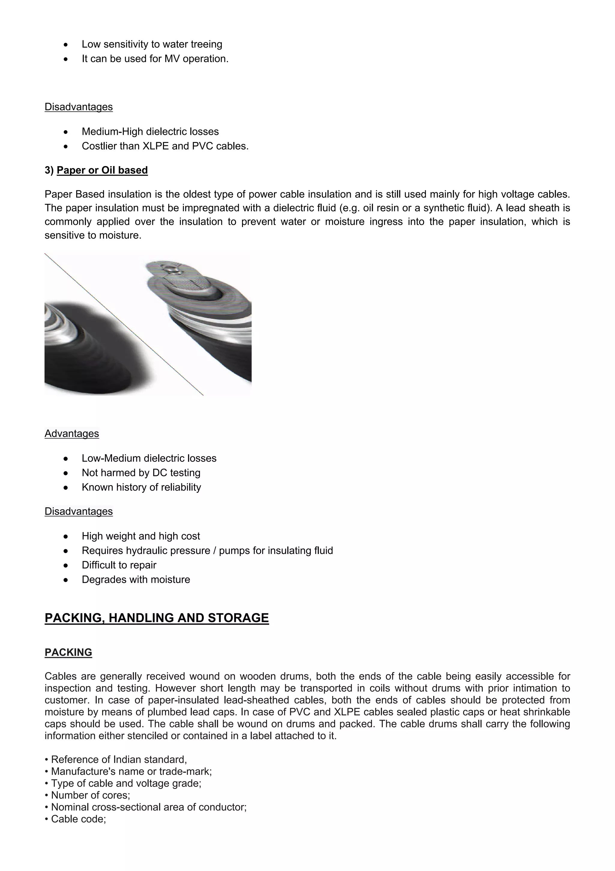  Low sensitivity to water treeing
 It can be used for MV operation.
Disadvantages
 Medium-High dielectric losses
 Costlier than XLPE and PVC cables.
3) Paper or Oil based
Paper Based insulation is the oldest type of power cable insulation and is still used mainly for high voltage cables.
The paper insulation must be impregnated with a dielectric fluid (e.g. oil resin or a synthetic fluid). A lead sheath is
commonly applied over the insulation to prevent water or moisture ingress into the paper insulation, which is
sensitive to moisture.
Advantages
 Low-Medium dielectric losses
 Not harmed by DC testing
 Known history of reliability
Disadvantages
 High weight and high cost
 Requires hydraulic pressure / pumps for insulating fluid
 Difficult to repair
 Degrades with moisture
PACKING, HANDLING AND STORAGE
PACKING
Cables are generally received wound on wooden drums, both the ends of the cable being easily accessible for
inspection and testing. However short length may be transported in coils without drums with prior intimation to
customer. In case of paper-insulated lead-sheathed cables, both the ends of cables should be protected from
moisture by means of plumbed lead caps. In case of PVC and XLPE cables sealed plastic caps or heat shrinkable
caps should be used. The cable shall be wound on drums and packed. The cable drums shall carry the following
information either stenciled or contained in a label attached to it.
• Reference of Indian standard,
• Manufacture's name or trade-mark;
• Type of cable and voltage grade;
• Number of cores;
• Nominal cross-sectional area of conductor;
• Cable code;
 
