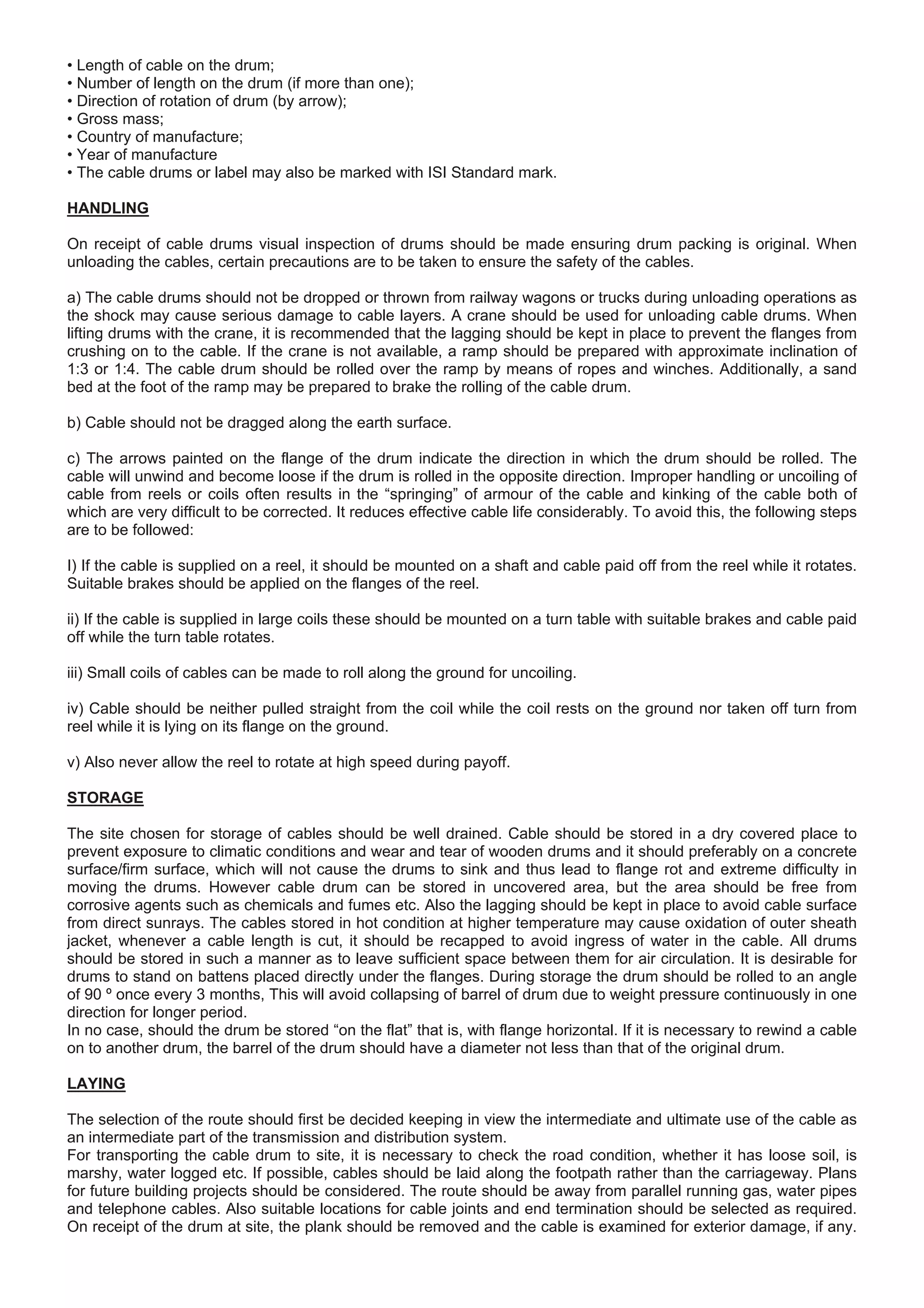 • Length of cable on the drum;
• Number of length on the drum (if more than one);
• Direction of rotation of drum (by arrow);
• Gross mass;
• Country of manufacture;
• Year of manufacture
• The cable drums or label may also be marked with ISI Standard mark.
HANDLING
On receipt of cable drums visual inspection of drums should be made ensuring drum packing is original. When
unloading the cables, certain precautions are to be taken to ensure the safety of the cables.
a) The cable drums should not be dropped or thrown from railway wagons or trucks during unloading operations as
the shock may cause serious damage to cable layers. A crane should be used for unloading cable drums. When
lifting drums with the crane, it is recommended that the lagging should be kept in place to prevent the flanges from
crushing on to the cable. If the crane is not available, a ramp should be prepared with approximate inclination of
1:3 or 1:4. The cable drum should be rolled over the ramp by means of ropes and winches. Additionally, a sand
bed at the foot of the ramp may be prepared to brake the rolling of the cable drum.
b) Cable should not be dragged along the earth surface.
c) The arrows painted on the flange of the drum indicate the direction in which the drum should be rolled. The
cable will unwind and become loose if the drum is rolled in the opposite direction. Improper handling or uncoiling of
cable from reels or coils often results in the “springing” of armour of the cable and kinking of the cable both of
which are very difficult to be corrected. It reduces effective cable life considerably. To avoid this, the following steps
are to be followed:
I) If the cable is supplied on a reel, it should be mounted on a shaft and cable paid off from the reel while it rotates.
Suitable brakes should be applied on the flanges of the reel.
ii) If the cable is supplied in large coils these should be mounted on a turn table with suitable brakes and cable paid
off while the turn table rotates.
iii) Small coils of cables can be made to roll along the ground for uncoiling.
iv) Cable should be neither pulled straight from the coil while the coil rests on the ground nor taken off turn from
reel while it is lying on its flange on the ground.
v) Also never allow the reel to rotate at high speed during payoff.
STORAGE
The site chosen for storage of cables should be well drained. Cable should be stored in a dry covered place to
prevent exposure to climatic conditions and wear and tear of wooden drums and it should preferably on a concrete
surface/firm surface, which will not cause the drums to sink and thus lead to flange rot and extreme difficulty in
moving the drums. However cable drum can be stored in uncovered area, but the area should be free from
corrosive agents such as chemicals and fumes etc. Also the lagging should be kept in place to avoid cable surface
from direct sunrays. The cables stored in hot condition at higher temperature may cause oxidation of outer sheath
jacket, whenever a cable length is cut, it should be recapped to avoid ingress of water in the cable. All drums
should be stored in such a manner as to leave sufficient space between them for air circulation. It is desirable for
drums to stand on battens placed directly under the flanges. During storage the drum should be rolled to an angle
of 90 º once every 3 months, This will avoid collapsing of barrel of drum due to weight pressure continuously in one
direction for longer period.
In no case, should the drum be stored “on the flat” that is, with flange horizontal. If it is necessary to rewind a cable
on to another drum, the barrel of the drum should have a diameter not less than that of the original drum.
LAYING
The selection of the route should first be decided keeping in view the intermediate and ultimate use of the cable as
an intermediate part of the transmission and distribution system.
For transporting the cable drum to site, it is necessary to check the road condition, whether it has loose soil, is
marshy, water logged etc. If possible, cables should be laid along the footpath rather than the carriageway. Plans
for future building projects should be considered. The route should be away from parallel running gas, water pipes
and telephone cables. Also suitable locations for cable joints and end termination should be selected as required.
On receipt of the drum at site, the plank should be removed and the cable is examined for exterior damage, if any.
 