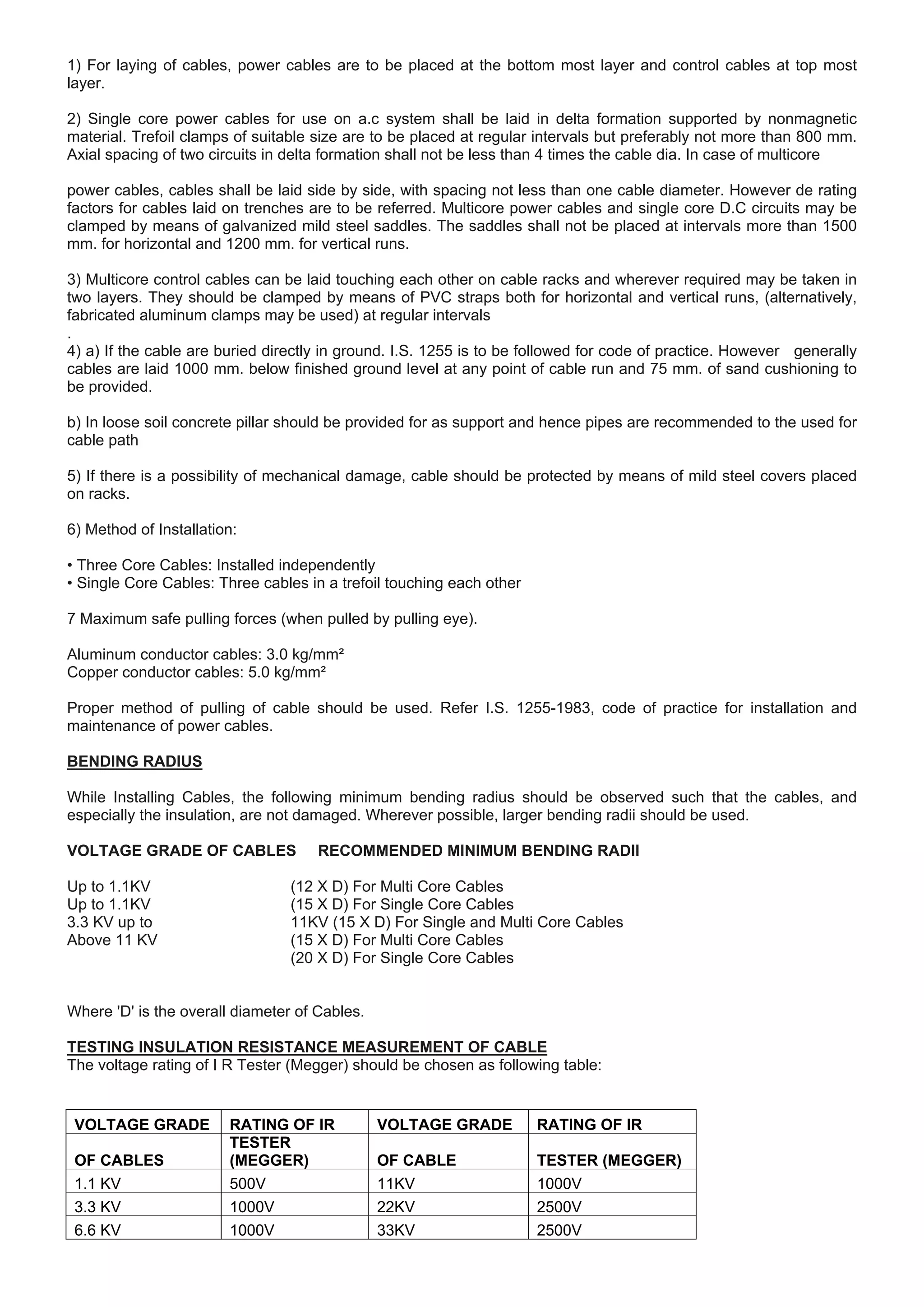 1) For laying of cables, power cables are to be placed at the bottom most layer and control cables at top most
layer.
2) Single core power cables for use on a.c system shall be laid in delta formation supported by nonmagnetic
material. Trefoil clamps of suitable size are to be placed at regular intervals but preferably not more than 800 mm.
Axial spacing of two circuits in delta formation shall not be less than 4 times the cable dia. In case of multicore
power cables, cables shall be laid side by side, with spacing not less than one cable diameter. However de rating
factors for cables laid on trenches are to be referred. Multicore power cables and single core D.C circuits may be
clamped by means of galvanized mild steel saddles. The saddles shall not be placed at intervals more than 1500
mm. for horizontal and 1200 mm. for vertical runs.
3) Multicore control cables can be laid touching each other on cable racks and wherever required may be taken in
two layers. They should be clamped by means of PVC straps both for horizontal and vertical runs, (alternatively,
fabricated aluminum clamps may be used) at regular intervals
.
4) a) If the cable are buried directly in ground. I.S. 1255 is to be followed for code of practice. However generally
cables are laid 1000 mm. below finished ground level at any point of cable run and 75 mm. of sand cushioning to
be provided.
b) In loose soil concrete pillar should be provided for as support and hence pipes are recommended to the used for
cable path
5) If there is a possibility of mechanical damage, cable should be protected by means of mild steel covers placed
on racks.
6) Method of Installation:
• Three Core Cables: Installed independently
• Single Core Cables: Three cables in a trefoil touching each other
7 Maximum safe pulling forces (when pulled by pulling eye).
Aluminum conductor cables: 3.0 kg/mm²
Copper conductor cables: 5.0 kg/mm²
Proper method of pulling of cable should be used. Refer I.S. 1255-1983, code of practice for installation and
maintenance of power cables.
BENDING RADIUS
While Installing Cables, the following minimum bending radius should be observed such that the cables, and
especially the insulation, are not damaged. Wherever possible, larger bending radii should be used.
VOLTAGE GRADE OF CABLES RECOMMENDED MINIMUM BENDING RADII
Up to 1.1KV (12 X D) For Multi Core Cables
Up to 1.1KV (15 X D) For Single Core Cables
3.3 KV up to 11KV (15 X D) For Single and Multi Core Cables
Above 11 KV (15 X D) For Multi Core Cables
(20 X D) For Single Core Cables
Where 'D' is the overall diameter of Cables.
TESTING INSULATION RESISTANCE MEASUREMENT OF CABLE
The voltage rating of I R Tester (Megger) should be chosen as following table:
VOLTAGE GRADE RATING OF IR VOLTAGE GRADE RATING OF IR
OF CABLES
TESTER
(MEGGER) OF CABLE TESTER (MEGGER)
1.1 KV 500V 11KV 1000V
3.3 KV 1000V 22KV 2500V
6.6 KV 1000V 33KV 2500V
 