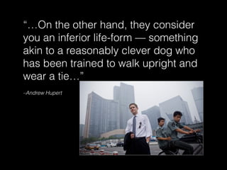–Andrew Hupert
“…On the other hand, they consider
you an inferior life-form — something
akin to a reasonably clever dog who
has been trained to walk upright and
wear a tie…”
 