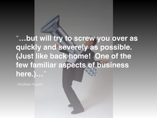 –Andrew Hupert
“…but will try to screw you over as
quickly and severely as possible. 
(Just like back home!  One of the
few familiar aspects of business
here.)…”
 
