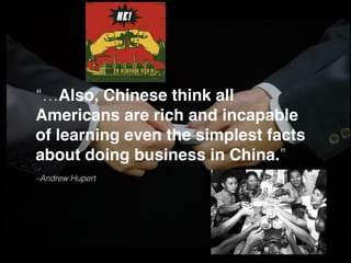 –Andrew Hupert
“…Also, Chinese think all
Americans are rich and incapable
of learning even the simplest facts
about doing business in China.”
 