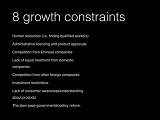 8 growth constraints
Human resources (i.e. ﬁnding qualiﬁed workers)
Administrative licensing and product approvals
Competition from Chinese companies
Lack of equal treatment from domestic
companies
Competition from other foreign companies
Investment restrictions 
Lack of consumer awareness/understanding
about products
The slow pace governmental policy reform.
 
