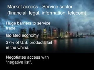 Market access - Service sector
(ﬁnancial, legal, information, telecom)
Huge barriers to service
trade.
Isolated economy.
37% of U.S. products fail
in the China.
Negotiates access with
“negative list”.
 