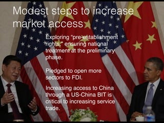 Modest steps to increase
market access
Exploring “pre-establishment
rights,” ensuring national
treatment at the preliminary
phase.
Pledged to open more
sectors to FDI.
Increasing access to China
through a US-China BIT is
critical to increasing service
trade.
 
