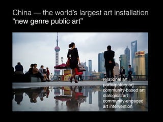 China — the world’s largest art installation
“new genre public art”
relational art
participatory art
community-based art
dialogical art
community-engaged
art intervention
 