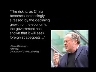 –Steve Dickinson,
Attorney,
Co-author of China Law Blog
“The risk is: as China
becomes increasingly
stressed by the declining
growth of the economy,
the government has
shown that it will seek
foreign scapegoats…”
 