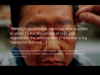 –Zhang Xingxiang, currently a Practitioner-in-Residence at Indiana U.'s
Research Center for Chinese Politics and Business, about his life as an
ofﬁcial in China
“Although government agencies were required
to abide by the stipulations of laws and
regulations, the enforcement of laws was a big
headache in China…”
 