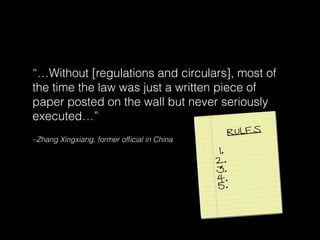 –Zhang Xingxiang, former ofﬁcial in China
“…Without [regulations and circulars], most of
the time the law was just a written piece of
paper posted on the wall but never seriously
executed…”
 
