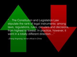 –Zhang Xingxiang, former ofﬁcial in China
“…The Constitution and Legislation Law
stipulate the rank of legal instruments: among
laws, regulations, rules, circulars and decisions,
from highest to lowest. In practice, however, it
went in a totally different direction…”
 