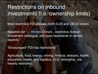 Restrictions on inbound
investments (i.e. ownership limits)
Most restrictive FDI policies (both G-20 and OECD index).
Negative list “… mirrors China’s ..restrictive, foreign
investment catalogue, and goes backwards in certain
aspects.”
“Encouraged” FDI has restrictions.
Agriculture, food, energy, mining, ﬁnance, telecom, health,
education, media, and logistics, (U.S. strengths), are
heavily restricted.
 