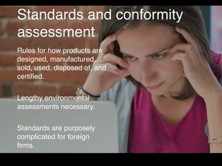 Standards and conformity
assessment
Rules for how products are
designed, manufactured,
sold, used, disposed of, and
certiﬁed.
Lengthy environmental
assessments necessary.
Standards are purposely
complicated for foreign
ﬁrms.
 
