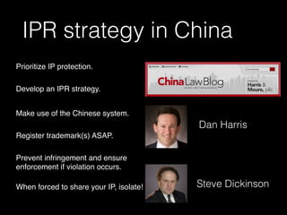 IPR strategy in China
Prioritize IP protection.
Develop an IPR strategy.
Make use of the Chinese system.
Register trademark(s) ASAP.
Prevent infringement and ensure
enforcement if violation occurs.
When forced to share your IP, isolate!
Dan Harris
Steve Dickinson
 