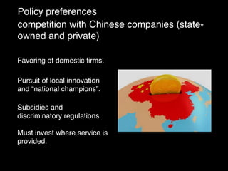 Policy preferences
competition with Chinese companies (state-
owned and private)
Favoring of domestic ﬁrms.
Pursuit of local innovation
and “national champions”.
Subsidies and
discriminatory regulations.
Must invest where service is
provided.
 