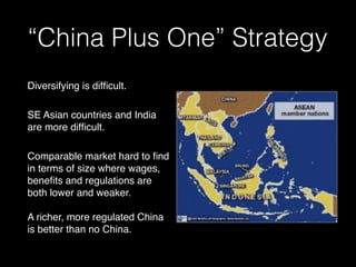 “China Plus One” Strategy
Diversifying is difﬁcult.
SE Asian countries and India
are more difﬁcult.
Comparable market hard to ﬁnd
in terms of size where wages,
beneﬁts and regulations are
both lower and weaker.
A richer, more regulated China
is better than no China.
 