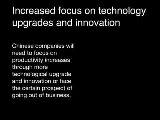 Increased focus on technology
upgrades and innovation
Chinese companies will
need to focus on
productivity increases
through more
technological upgrade
and innovation or face
the certain prospect of
going out of business.
 