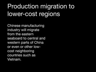 Production migration to
lower-cost regions
Chinese manufacturing
industry will migrate
from the eastern
seaboard to central and
western parts of China
or even or other low-
cost neighboring
countries such as
Vietnam.
 