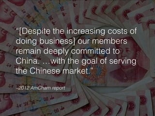 –2012 AmCham report
“[Despite the increasing costs of
doing business] our members
remain deeply committed to
China. …with the goal of serving
the Chinese market.”
 