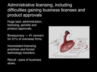Administrative licensing, including
difﬁculties gaining business licenses and
product approvals
Huge task: administration,
licensing, permits and
product approvals.
Bureaucracy — #1 concern
for 31% of overseas ﬁrms.
Inconsistent licensing
practices and forced
technology transfers.
Result - pace of business
slows.
 