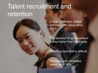 Talent recruitment and
retention
A lack of talented, skilled
workers — #1 issue since
2010.
The demand for good workers
is way higher than the supply.
Retaining best staff is difﬁcult.
Changing jobs increases
salary up to 30%.
 