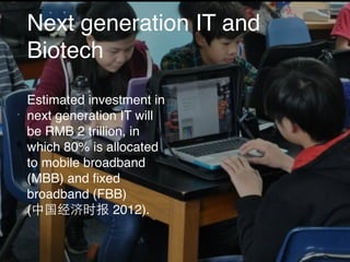 Next generation IT and
Biotech
Estimated investment in
next generation IT will
be RMB 2 trillion, in
which 80% is allocated
to mobile broadband
(MBB) and ﬁxed
broadband (FBB)
(中国经济时报 2012).
 