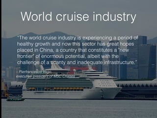 World cruise industry
– Pierfrancesco Vago,
executive president of MSC Cruises
“The world cruise industry is experiencing a period of
healthy growth and now this sector has great hopes
placed in China, a country that constitutes a "new
frontier" of enormous potential, albeit with the
challenge of a scanty and inadequate infrastructure.”
 