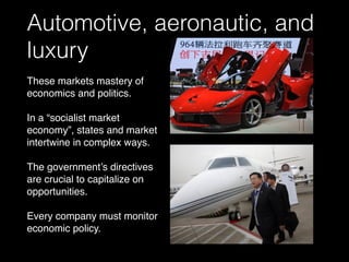 Automotive, aeronautic, and
luxury
These markets mastery of
economics and politics.
In a “socialist market
economy”, states and market
intertwine in complex ways.
The government’s directives
are crucial to capitalize on
opportunities.
Every company must monitor
economic policy.
 