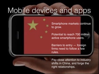 Mobile devices and apps
Smartphone markets continue
to grow.
Potential to reach 700 million
active smartphone users.
Barriers to entry — foreign
ﬁrms need to follow a few
rules.
Pay close attention to industry
shifts in China, and forge the
right relationships.
 