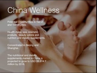 China Wellness
Potential Opportunities in Tier-2
and Tier-3 Cities.
Health clubs, spa, cosmetic
products, beauty salons and
nutrition and dietary supplements.
Concentrated in Beijing and
Shanghai.
The nutritional and dietary
supplements market in China is
projected to grow to USD 26,614.7
million by 2016.
 