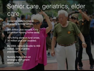 Senior care, geriatrics, elder
care
Immense opportunities in
changing demographics.
200 million plus seniors. Only
3.9 million nursing home beds.
50% living alone in rural areas.
30 million plus are disabled.
By 2050, seniors double to 400
million, 33% of entire
population.
Nursing homes are an
emerging investment
opportunity.
 