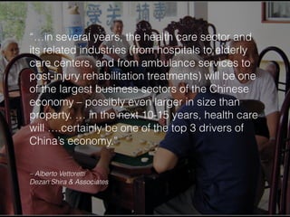 “…in several years, the health care sector and
its related industries (from hospitals to elderly
care centers, and from ambulance services to
post-injury rehabilitation treatments) will be one
of the largest business sectors of the Chinese
economy – possibly even larger in size than
property. … in the next 10-15 years, health care
will ….certainly be one of the top 3 drivers of
China’s economy.”
– Alberto Vettoretti
Dezan Shira & Associates
 