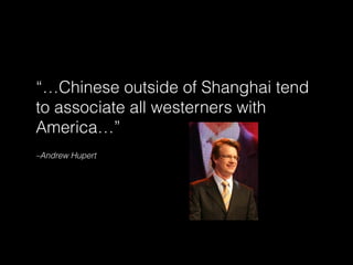–Andrew Hupert
“…Chinese outside of Shanghai tend
to associate all westerners with
America…”
 