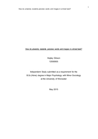 1
How do university students perceive words and images in a timed task?
How do university students perceive words and images in a timed task?
Hayley Gibson
12006955
Independent Study submitted as a requirement for the
B.Sc (Hons) degree in Major Psychology with Minor Sociology
at the University of Worcester
May 2015
 