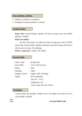  Attended a workshop on Localization.
 Participated in paper presentation on robotics.
Project Title: Constant Modulus Algorithm for Peak-to-average Power ratio (PAPR)
reduction in OFDM.
Project Description:
The aim of this project is to reduce the Peak-to-average power ratio in OFDM
system using constant modulus algorithm and thereby speed up the usage of the internet
with less power by using 4G technology.
Software requirement: Windows XP, Matlab.
Father’s Name : M.Subba Rao
Date of Birth : 30-12-1992 (22 years)
Gender : Male
Nationality : Indian
Languages Known : English, Hindi and Telugu
Address : S/O M. SubbaRao,
Door No. : 7-4-47,
Ganganamma pet,
Tenali, Guntur (Dt.), Pin: 522201.
I hereby declare that particulars furnished above are complete and correct to best of
my knowledge and belief.
Date:
Place: (M.SARATHKUMAR)
Extra Curricular Activities:
Personal Profile:
Declaration:
Academic Project:
 