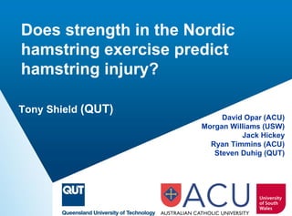 Does strength in the Nordic hamstring exercise predict hamstring injury? 
David Opar (ACU) 
Morgan Williams (USW) 
Jack Hickey 
Ryan Timmins (ACU) 
Steven Duhig (QUT) 
Tony Shield (QUT)  
