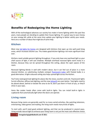 Benefits of Redesigning the Home Lighting
With all the technological advances our society has made in home lighting within the past few
years, many people are deciding to update their house lighting. It’s a great way to save money
on your energy bill, while at the same time update your lighting to better satisfy your needs.
Here are a number of ideas that might be of some help.

Kitchen

Most new led lights for homes are designed with kitchens that open up into well-used living
areas, which increases kitchen use. This makes good kitchen lighting a lot more significant than
ever.

Kitchens need suitable general lighting throughout. If you only have one overhead light as your
chief source of light, it will cast shadows. Multiple overhead recessed lights work nicely in a
kitchen, because they can be spread throughout the ceiling, above the open spaces of the
room.

Recessed lighting blends in well with modern decor, but it can feel out of place in a more
classical kitchen, so substituting multiple compact fluorescent tubes with frosted bulbs is a
good alternative. A light-coloured ceiling also helps spread light across the kitchen.

You’ll also need good task lighting for places like the stove, counters and sink. Fluorescent lights
furnish effective, diffuse task lighting, and the new led gu10 are even better. Task lights need to
be placed above, behind or beside the area to be lit; don’t put them in front of you, or they'll
shine in your eyes.

Items like cooker hoods often come with built-in lights. You can install built-in lights in
cupboards that automatically light when the doors are opened.

Living room

Because living rooms are generally used for so many varied activities, like watching television,
entertaining, video games and reading, the living room needs many kinds of lights.

To start with, you’ll need good ambient lighting, and that can be produced in several ways.
Using outside natural light to enhance your living room is not just the most cost-effective choice
      1   EnergySavingLightBulbsUK.com © 2011
 