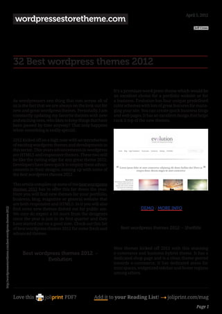 April 5, 2012
                                                                  wordpressestoretheme.com
                                                                                                                                                                  Jeff Cross




                                                              32 Best wordpress themes 2012

                                                                                                                      It’s a premium word press theme which would be
                                                                                                                      an excellent choice for a portfolio website or for
                                                              As wordpressors one thing that cuts across all of       a business. Evolution has four unique predefined
                                                              us is the fact that we are always on the look out for   color schemes with lots of great features for mana-
                                                              new and great wordpress themes. Personally, I am        ging your site. You can create quick business blogs
                                                              constantly updating my favorite themes with new         and web pages. It has an excellent design that helps
                                                              and exciting ones, who likes to keep things that have   rank it top of the new themes.
                                                              been passed by time anyway? That only happens
                                                              when something is really special.

                                                              2012 kicked off on a high note with an introduction
                                                              of exciting wordpress themes and developments in
                                                              this sector. This years advancements in wordpress
                                                              are HTML5 and responsive themes. These two will
                                                              be like the cutting edge for any great theme 2012.
                                                              Developers have been quick to employ these advan-
                                                              cements in their designs, coming up with some of
                                                              the best wordpress themes 2012.

                                                              This article compiles up some of the best wordpress
                                                              themes 2012 has to offer this far down the year.
                                                              Here you will find new themes for your portfolio,
                                                              business, blog, magazine or general website that         
                                                              are both responsive and HTML5. In it you will also
                                                                                                                                     DEMO / MORE INFO
http://wordpressestoretheme.com/best-wordpress-themes-2012/




                                                              find some new themes dished out for public use.
                                                              We sure do expect a lot more from the designers
                                                              since the year is just in its first quarter and they     
                                                              have started out on a good note. Check out this list
                                                              of best wordpress themes 2012 for some fresh and            Best wordpress themes 2012 – Shelflife
                                                              advanced themes.
                                                                                                                       
                                                               
                                                                                                                      Woo themes kicked off 2012 with this stunning
                                                                   Best wordpress themes 2012  -                      e-commerce and business hybrid theme. It has a
                                                                            Evolution                                 dedicated shop page and is a clean theme geared
                                                                                                                      towards e-commerce. It has dedicated areas for
                                                                                                                      mini spaces, widgetized sidebar and footer regions
                                                                                                                      among others.




                                                              Love this                    PDF?            Add it to your Reading List! 4 joliprint.com/mag
                                                                                                                                                                   Page 1
 