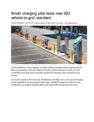 Smart charging pilot tests new ISO
vehicle-to-grid standard
Posted September 30, 2015 by Charles Morris & filed under Newswire, The Infrastructure.
As EVs proliferate, smart charging, in which vehicles, charging stations and the grid are
able to communicate with each other in real time, will be necessary, in order to avoid
overloading local grids and to smoothly integrate EV charging with renewable energy
sources.
A new pilot project at the University of California, San Diego uses a new type of charging
station supplied by German electric utility RWE. The RWE chargers are the first to be
certified for a new global standard, ISO 15118, which will be implemented in 2017.
 