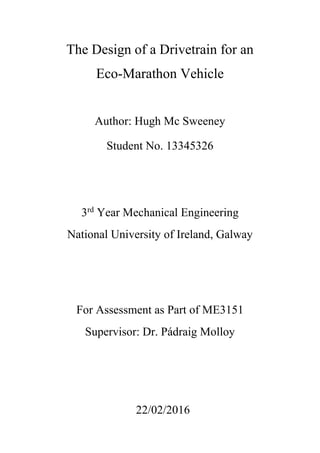 The Design of a Drivetrain for an
Eco-Marathon Vehicle
Author: Hugh Mc Sweeney
Student No. 13345326
3rd
Year Mechanical Engineering
National University of Ireland, Galway
22/02/2016
Supervisor: Dr. Pádraig Molloy
For Assessment as Part of ME3151
 
