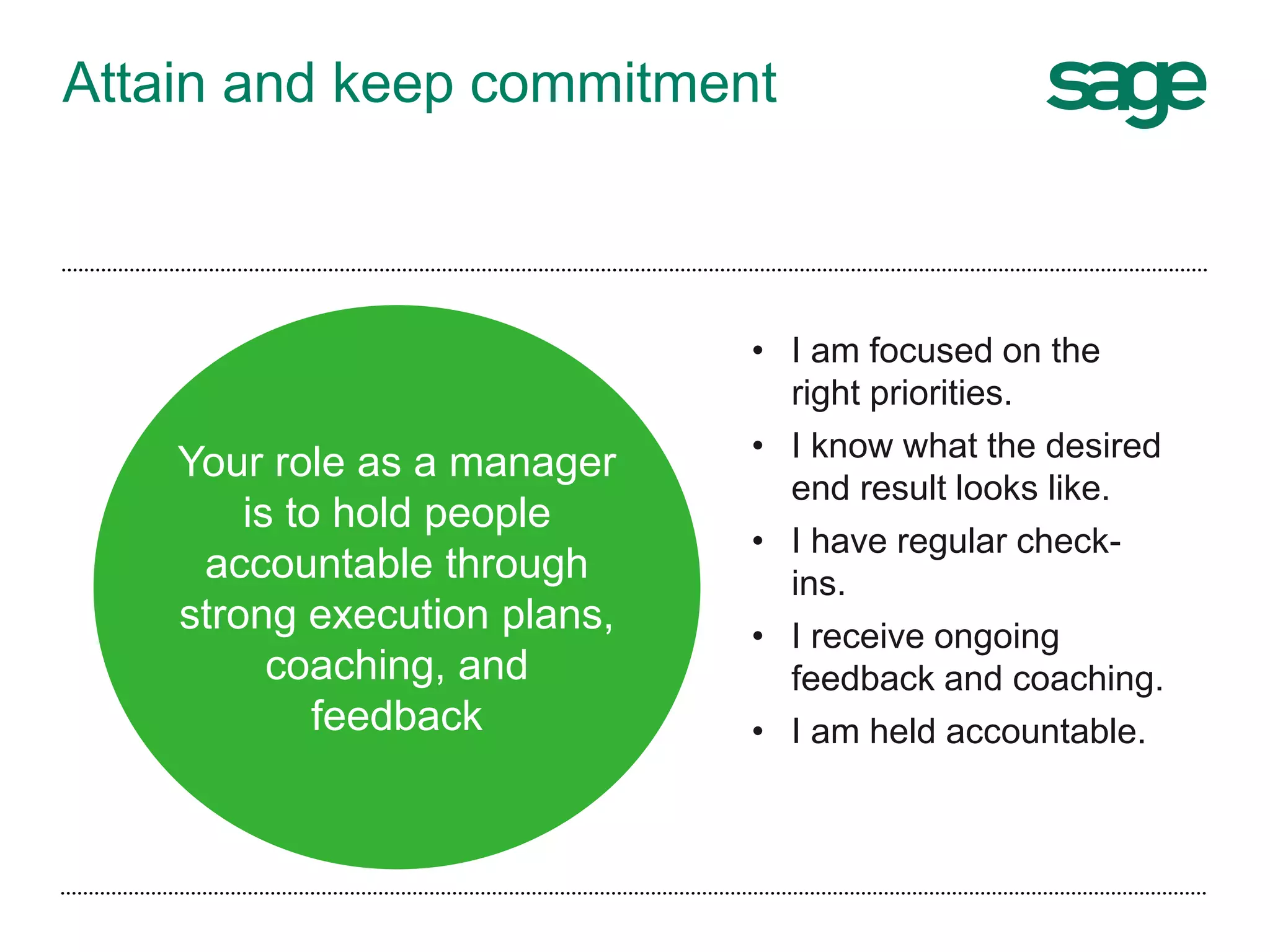 Attain and keep commitment
• I am focused on the
right priorities.
• I know what the desired
end result looks like.
• I have regular check-
ins.
• I receive ongoing
feedback and coaching.
• I am held accountable.
Your role as a manager
is to hold people
accountable through
strong execution plans,
coaching, and
feedback
 